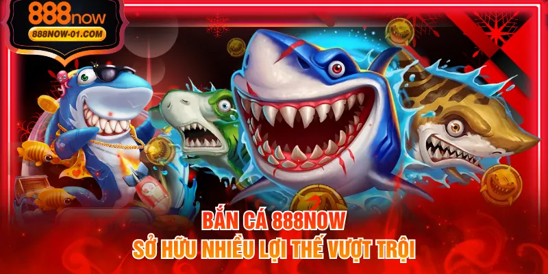 Bắn cá 888NOW sở hữu nhiều lợi thế vượt trội